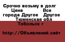 Срочно возьму в долг › Цена ­ 50 000 - Все города Другое » Другое   . Тюменская обл.,Тобольск г.